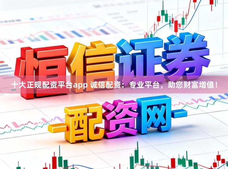 十大正規配資平臺app 誠信配資：專業平臺，助您財富增值！